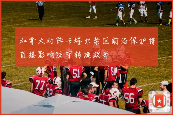 加拿大对阵卡塔尔禁区前沿保护将直接影响防守转换效率