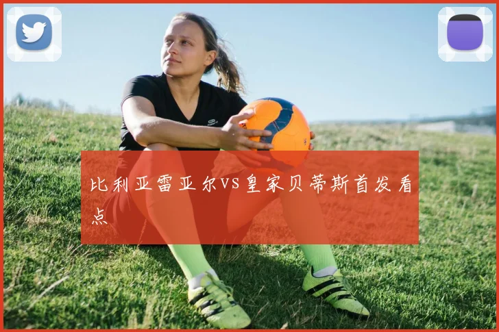 比利亚雷亚尔vs皇家贝蒂斯首发看点
