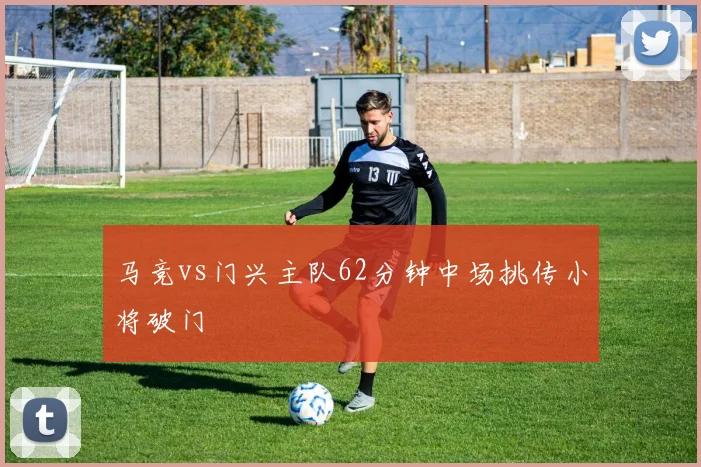 马竞vs门兴主队62分钟中场挑传小将破门