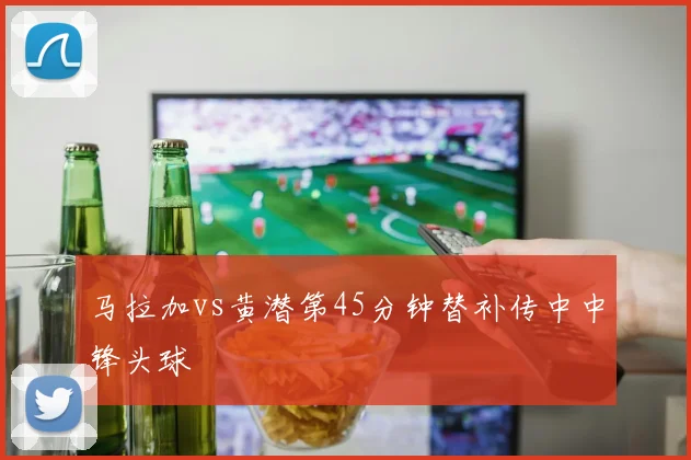马拉加vs黄潜第45分钟替补传中中锋头球