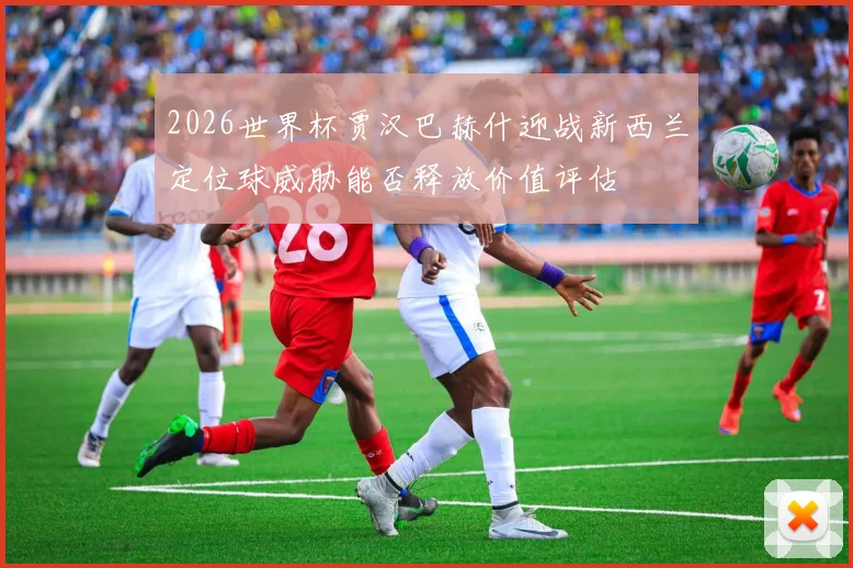 2026世界杯贾汉巴赫什迎战新西兰定位球威胁能否释放价值评估