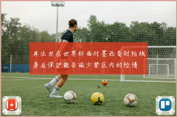 库法尔在世界杯面对墨西哥时防线身后保护能否减少禁区内的险情