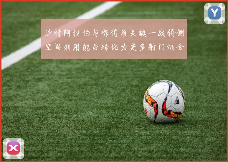 沙特阿拉伯与佛得角关键一战弱侧空间利用能否转化为更多射门机会
