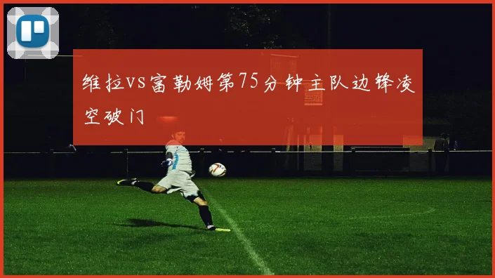 维拉vs富勒姆第75分钟主队边锋凌空破门