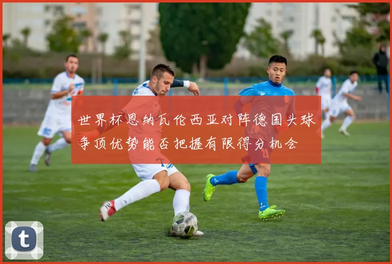 世界杯恩纳瓦伦西亚对阵德国头球争顶优势能否把握有限得分机会