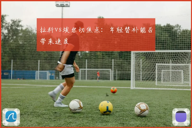 拉科vs埃尔切焦点:年轻替补能否带来速度