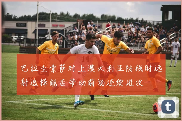 巴拉圭索萨对上澳大利亚防线时远射选择能否带动前场连续进攻